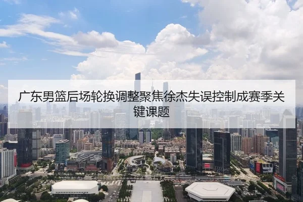 广东男篮后场轮换调整聚焦徐杰失误控制成赛季关键课题